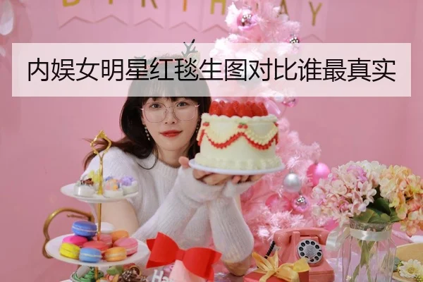 内娱女明星红毯生图对比谁最真实